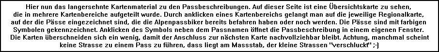 Hier nun das langersehnte Kartenmaterial zu den Passbeschreibungen. Auf dieser Seite ist eine �bersichtskarte zu sehen, 
die in mehrere Kartenbereiche aufgeteilt wurde. Durch anklicken eines Kartenbereichs gelangt man auf die jeweilige Regionalkarte, 
auf der die P�sse eingezeichnet sind, die die Alpenpassbiker bereits befahren haben oder noch werden. Die P�sse sind mit farbigen 
Symbolen gekennzeichnet. Anklicken des Symbols neben dem Passnamen �ffnet die Passbeschreibung in einem eigenen Fenster. 
Die Karten �berschneiden sich ein wenig, damit der Anschluss zur n�chsten Karte nachvollziehbar bleibt. Achtung, manchmal scheint
keine Strasse zu einem Pass zu f�hren, dass liegt am Massstab, der kleine Strassen 